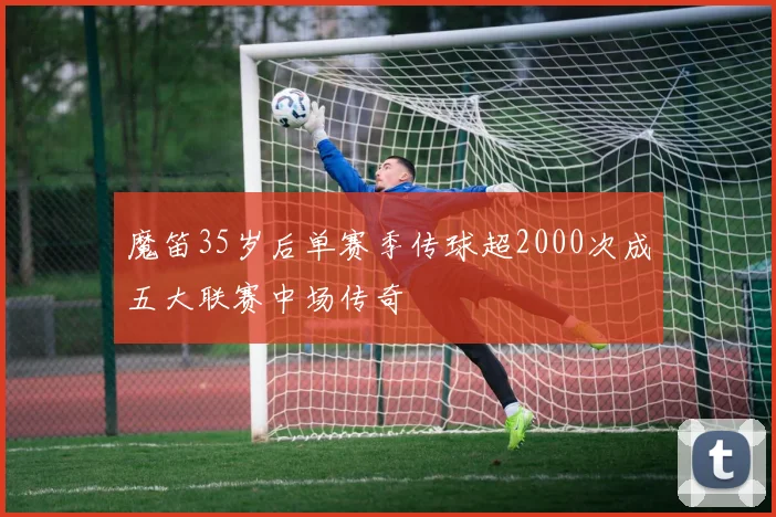 魔笛35岁后单赛季传球超2000次成五大联赛中场传奇
