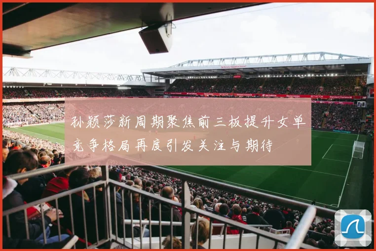 孙颖莎新周期聚焦前三板提升女单竞争格局再度引发关注与期待
