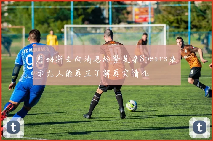 詹姆斯去向消息纷繁复杂Spears表示无人能真正了解真实情况