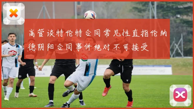 高管谈特伦特合同常见性直指伦纳德阴阳合同事件绝对不可接受