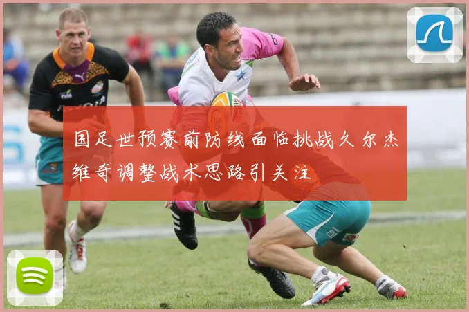 国足世预赛前防线面临挑战久尔杰维奇调整战术思路引关注